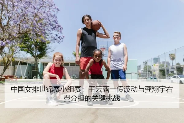 中国女排世锦赛小组赛：王云蕗一传波动与龚翔宇右翼分担的关键挑战